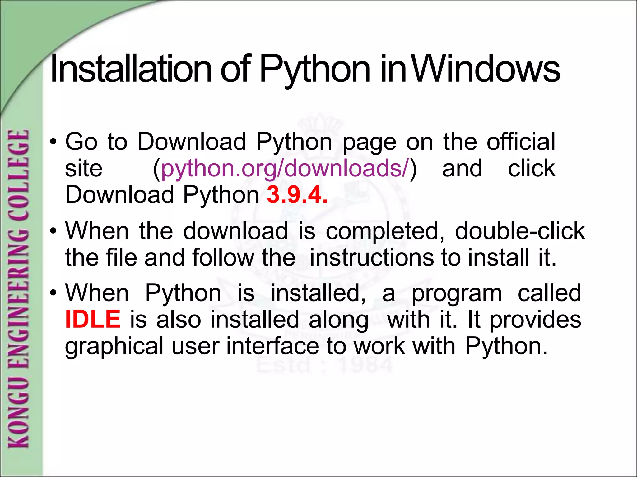 Installation of Python inWindows
• Go to Download Python page on the official
site (python.org/downloads/) and click
Download Python 3.9.4.
• When the download is completed, double-click
the file and follow the instructions to install it.
• When Python is installed, a program called
IDLE is also installed along with it. It provides
graphical user interface to work with Python.
 
