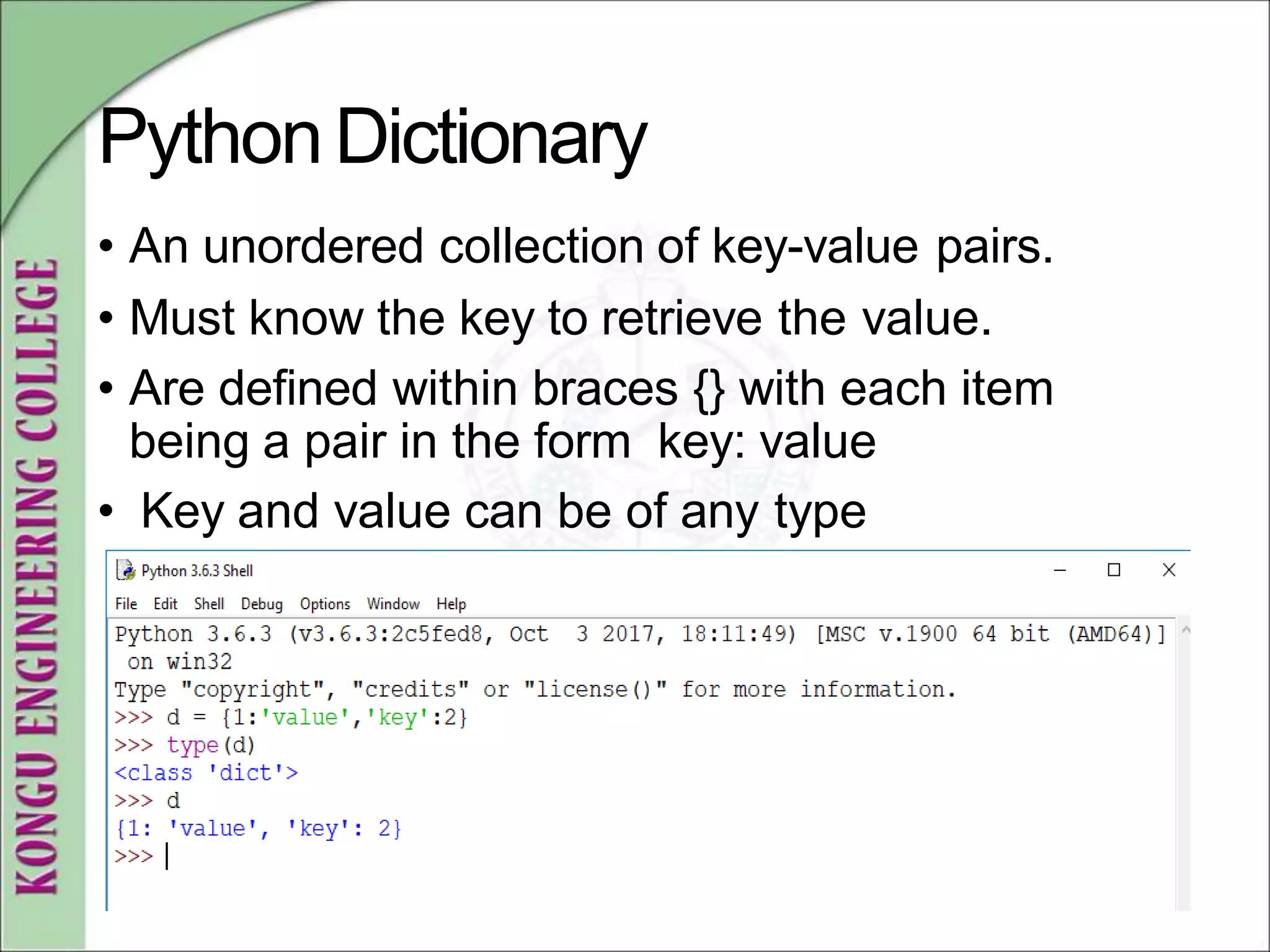 PythonDictionary
• An unordered collection of key-value pairs.
• Must know the key to retrieve the value.
• Are defined within braces {} with each item
being a pair in the form key: value
• Key and value can be of any type
 