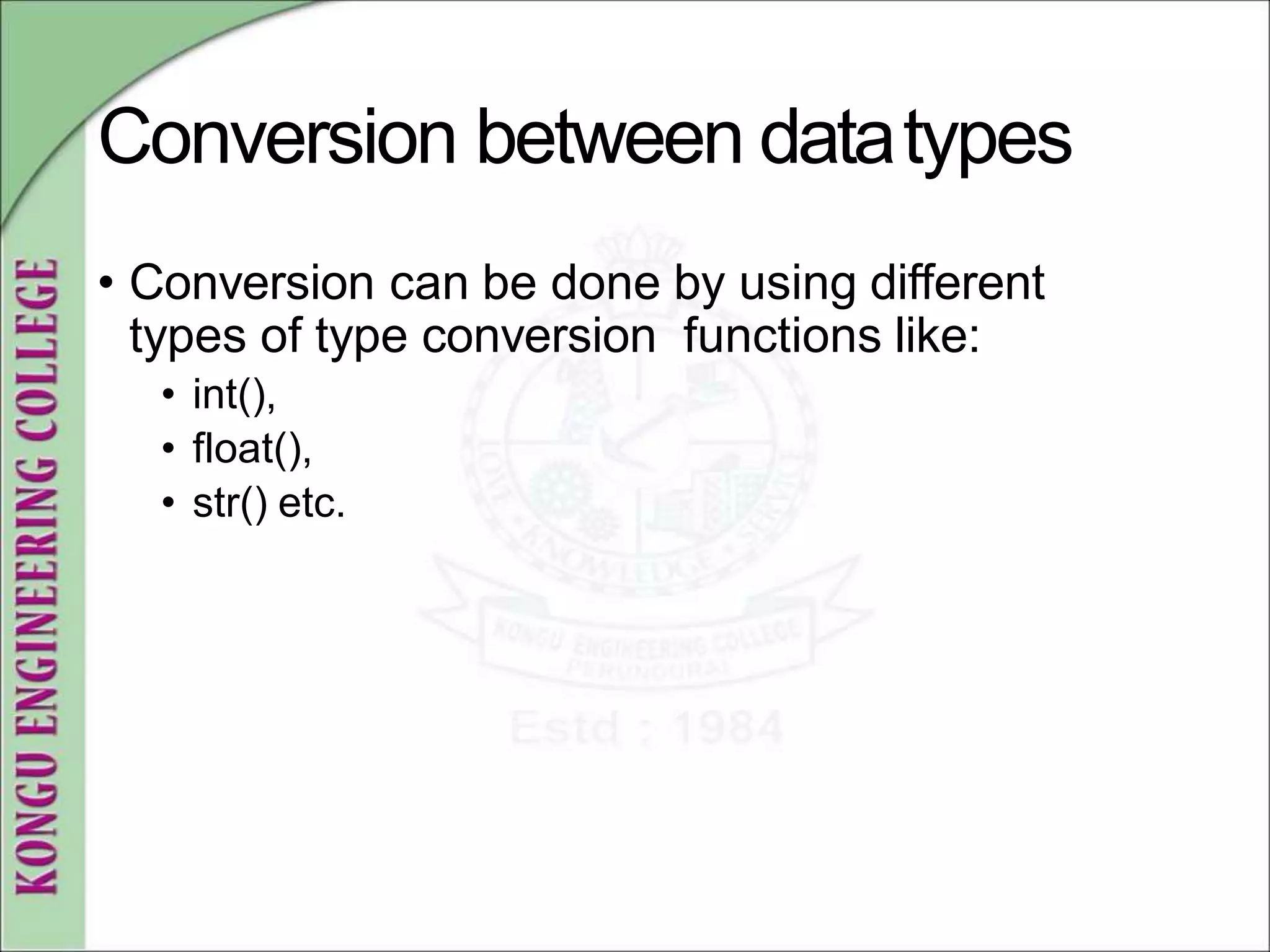 Conversion between datatypes
• Conversion can be done by using different
types of type conversion functions like:
• int(),
• float(),
• str() etc.
 