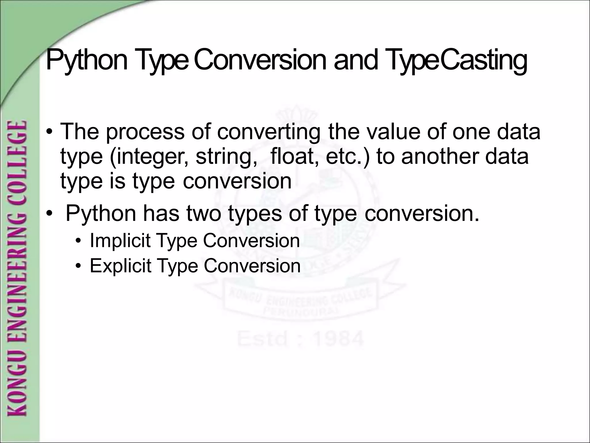 Python TypeConversion and TypeCasting
• The process of converting the value of one data
type (integer, string, float, etc.) to another data
type is type conversion
• Python has two types of type conversion.
• Implicit Type Conversion
• Explicit Type Conversion
 