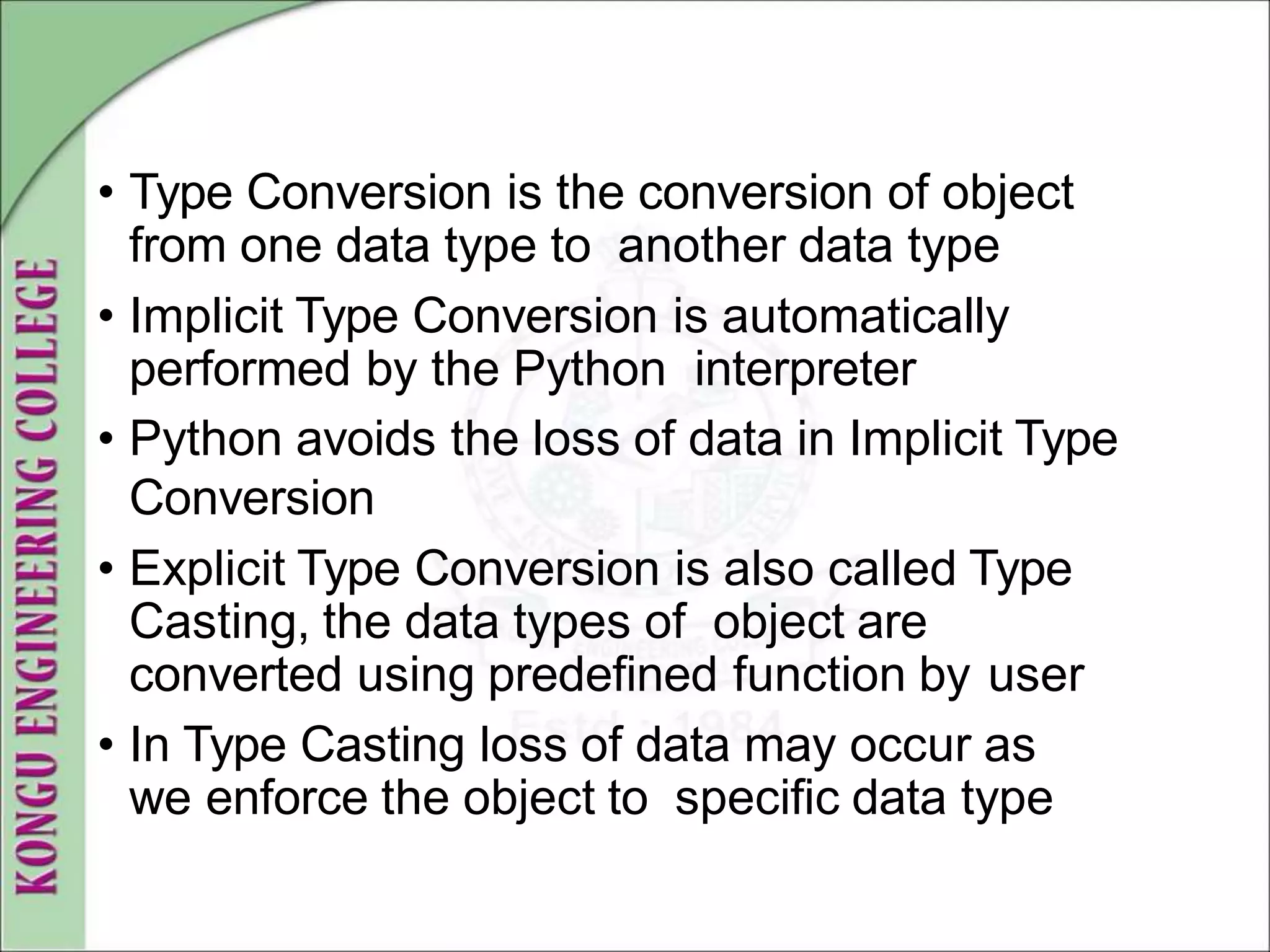 • Type Conversion is the conversion of object
from one data type to another data type
• Implicit Type Conversion is automatically
performed by the Python interpreter
• Python avoids the loss of data in Implicit Type
Conversion
• Explicit Type Conversion is also called Type
Casting, the data types of object are
converted using predefined function by user
• In Type Casting loss of data may occur as
we enforce the object to specific data type
 