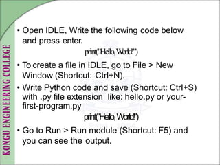 • Open IDLE, Write the following code below
and press enter.
print("Hello,W
orld!")
• To create a file in IDLE, go to File > New
Window (Shortcut: Ctrl+N).
• Write Python code and save (Shortcut: Ctrl+S)
with .py file extension like: hello.py or your-
first-program.py
print("Hello,World!")
• Go to Run > Run module (Shortcut: F5) and
you can see the output.
 