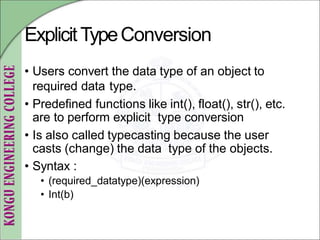 ExplicitTypeConversion
• Users convert the data type of an object to
required data type.
• Predefined functions like int(), float(), str(), etc.
are to perform explicit type conversion
• Is also called typecasting because the user
casts (change) the data type of the objects.
• Syntax :
• (required_datatype)(expression)
• Int(b)
 