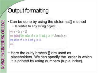Output formatting
• Can be done by using the str.format() method
• Is visible to any string object
• Here the curly braces {} are used as
placeholders. We can specify the order in which
it is printed by using numbers (tuple index).
 