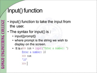 Input()function
• input() function to take the input from
the user.
• The syntax for input() is :
• input([prompt])
• where prompt is the string we wish to
display on the screen.
• It is optional
 
