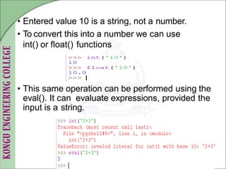 • Entered value 10 is a string, not a number.
• To convert this into a number we can use
int() or float() functions
• This same operation can be performed using the
eval(). It can evaluate expressions, provided the
input is a string.
 