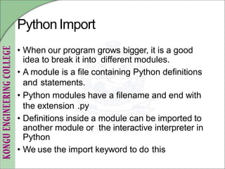PythonImport
• When our program grows bigger, it is a good
idea to break it into different modules.
• A module is a file containing Python definitions
and statements.
• Python modules have a filename and end with
the extension .py
• Definitions inside a module can be imported to
another module or the interactive interpreter in
Python
• We use the import keyword to do this
 