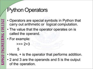 PythonOperators
• Operators are special symbols in Python that
carry out arithmetic or logical computation.
• The value that the operator operates on is
called the operand.
• For example:
>>> 2+3
5
• Here, + is the operator that performs addition.
• 2 and 3 are the operands and 5 is the output
of the operation.
 