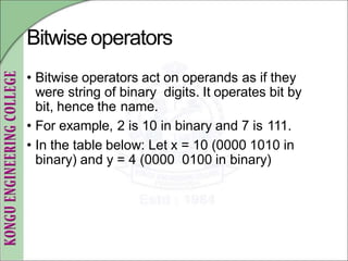 Bitwiseoperators
• Bitwise operators act on operands as if they
were string of binary digits. It operates bit by
bit, hence the name.
• For example, 2 is 10 in binary and 7 is 111.
• In the table below: Let x = 10 (0000 1010 in
binary) and y = 4 (0000 0100 in binary)
 
