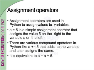 Assignmentoperators
• Assignment operators are used in
Python to assign values to variables.
• a = 5 is a simple assignment operator that
assigns the value 5 on the right to the
variable a on the left.
• There are various compound operators in
Python like a += 5 that adds to the variable
and later assigns the same.
• It is equivalent to a = a + 5.
 