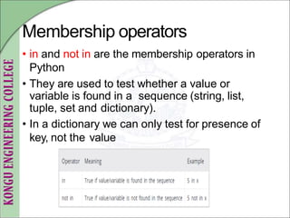 Membership operators
• in and not in are the membership operators in
Python
• They are used to test whether a value or
variable is found in a sequence (string, list,
tuple, set and dictionary).
• In a dictionary we can only test for presence of
key, not the value
 