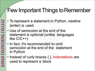 Few Important Things toRemember
• To represent a statement in Python, newline
(enter) is used.
• Use of semicolon at the end of the
statement is optional (unlike languages
like C/C++)
• In fact, it's recommended to omit
semicolon at the end of the statement
in Python
• Instead of curly braces { }, indentations are
used to represent a block
 