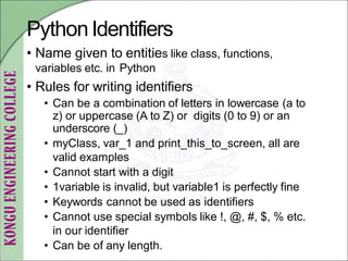 PythonIdentifiers
• Name given to entities like class, functions,
variables etc. in Python
• Rules for writing identifiers
• Can be a combination of letters in lowercase (a to
z) or uppercase (A to Z) or digits (0 to 9) or an
underscore (_)
• myClass, var_1 and print_this_to_screen, all are
valid examples
• Cannot start with a digit
• 1variable is invalid, but variable1 is perfectly fine
• Keywords cannot be used as identifiers
• Cannot use special symbols like !, @, #, $, % etc.
in our identifier
• Can be of any length.
 