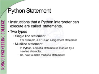 PythonStatement
• Instructions that a Python interpreter can
execute are called statements.
• Two types
• Single line statement:
• For example, a = 1 is an assignment statement
• Multiline statement:
• In Python, end of a statement is marked by a
newline character.
• So, how to make multiline statement?
 
