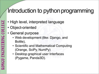 Introduction to pythonprogramming
• High level, interpreted language
• Object-oriented
• General purpose
• Web development (like: Django, and
Bottle),
• Scientific and Mathematical Computing
(Orange, SciPy, NumPy)
• Desktop graphical user Interfaces
(Pygame, Panda3D).
 
