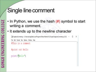 Single linecomment
• In Python, we use the hash (#) symbol to start
writing a comment.
• It extends up to the newline character
 