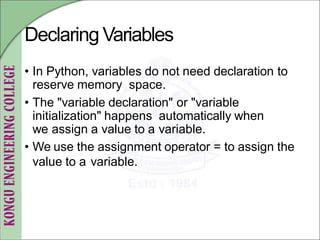 Declaring Variables
• In Python, variables do not need declaration to
reserve memory space.
• The "variable declaration" or "variable
initialization" happens automatically when
we assign a value to a variable.
• We use the assignment operator = to assign the
value to a variable.
 