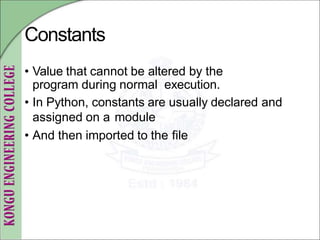 Constants
• Value that cannot be altered by the
program during normal execution.
• In Python, constants are usually declared and
assigned on a module
• And then imported to the file
 