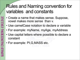 Rules and Naming convention for
variables and constants
• Create a name that makes sense. Suppose,
vowel makes more sense than v.
• Use camelCase notation to declare a variable
• For example: myName, myAge, myAddress
• Use capital letters where possible to declare a
constant
• For example: PI,G,MASS etc.
 
