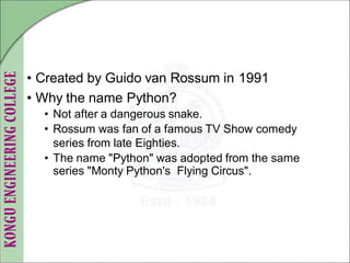 • Created by Guido van Rossum in 1991
• Why the name Python?
• Not after a dangerous snake.
• Rossum was fan of a famous TV Show comedy
series from late Eighties.
• The name "Python" was adopted from the same
series "Monty Python's Flying Circus".
 