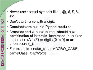 • Never use special symbols like !, @, #, $, %,
etc.
• Don't start name with a digit.
• Constants are put into Python modules
• Constant and variable names should have
combination of letters in lowercase (a to z) or
uppercase (A to Z) or digits (0 to 9) or an
underscore (_).
• For example: snake_case, MACRO_CASE,
camelCase, CapWords
 