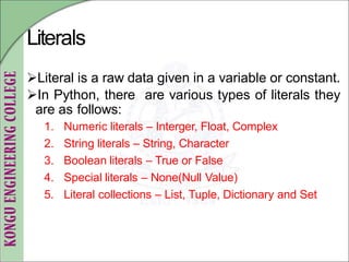 Literals
Literal is a raw data given in a variable or constant.
In Python, there are various types of literals they
are as follows:
1. Numeric literals – Interger, Float, Complex
2. String literals – String, Character
3. Boolean literals – True or False
4. Special literals – None(Null Value)
5. Literal collections – List, Tuple, Dictionary and Set
 