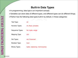 08-04-2021
Text Type: str
Numeric Types: int, float, complex
Sequence Types: list, tuple, range
Mapping Type: dict
Set Types: set, frozenset
Boolean Type: bool
Binary Types: bytes, bytearray, memoryview
Built-in Data Types
In programming, data type is an important concept.
Variables can store data of different types, and different types can do different things.
Python has the following data types built-in by default, in these categories:
 