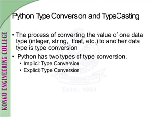 Python TypeConversion and TypeCasting
• The process of converting the value of one data
type (integer, string, float, etc.) to another data
type is type conversion
• Python has two types of type conversion.
• Implicit Type Conversion
• Explicit Type Conversion
 