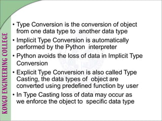• Type Conversion is the conversion of object
from one data type to another data type
• Implicit Type Conversion is automatically
performed by the Python interpreter
• Python avoids the loss of data in Implicit Type
Conversion
• Explicit Type Conversion is also called Type
Casting, the data types of object are
converted using predefined function by user
• In Type Casting loss of data may occur as
we enforce the object to specific data type
 
