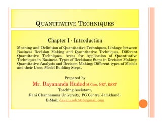 QUANTITATIVE TECHNIQUES
Chapter I - Introduction
Meaning and Definition of Quantitative Techniques, Linkage between
Business Decision Making and Quantitative Techniques, Different
Quantitative Techniques, Areas for Application of Quantitative
Techniques in Business. Types of Decisions; Steps in Decision Making;
Quantitative Analysis and Decision Making; Different types of Models
Quantitative Analysis and Decision Making; Different types of Models
and their Uses; Model Building Steps.
Prepared by
Mr. Dayananda Huded M.Com, NET, KSET
Teaching Assistant,
Rani Channamma University, PG Centre, Jamkhandi
E-Mail: dayanandch65@gmail.com
 