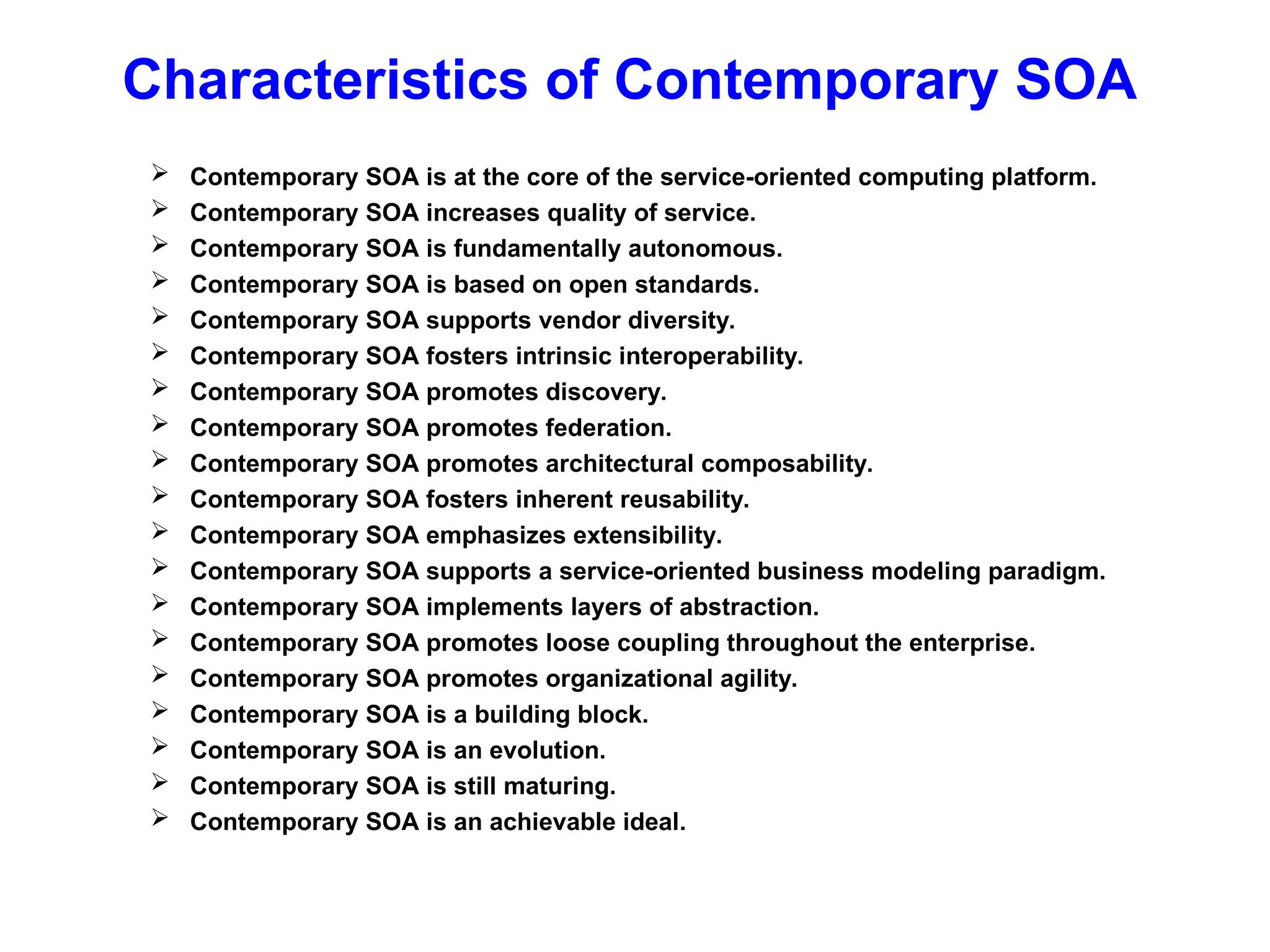 Characteristics of Contemporary SOA
 Contemporary SOA is at the core of the service-oriented computing platform.
 Contemporary SOA increases quality of service.
 Contemporary SOA is fundamentally autonomous.
 Contemporary SOA is based on open standards.
 Contemporary SOA supports vendor diversity.
 Contemporary SOA fosters intrinsic interoperability.
 Contemporary SOA promotes discovery.
 Contemporary SOA promotes federation.
 Contemporary SOA promotes architectural composability.
 Contemporary SOA fosters inherent reusability.
 Contemporary SOA emphasizes extensibility.
 Contemporary SOA supports a service-oriented business modeling paradigm.
 Contemporary SOA implements layers of abstraction.
 Contemporary SOA promotes loose coupling throughout the enterprise.
 Contemporary SOA promotes organizational agility.
 Contemporary SOA is a building block.
 Contemporary SOA is an evolution.
 Contemporary SOA is still maturing.
 Contemporary SOA is an achievable ideal.
 
