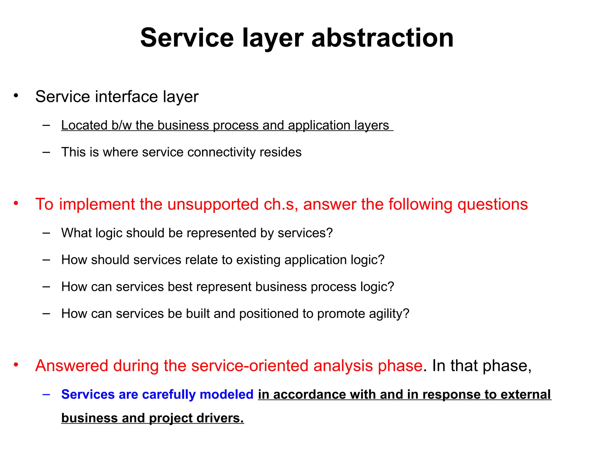 Service layer abstraction
• Service interface layer
– Located b/w the business process and application layers
– This is where service connectivity resides
• To implement the unsupported ch.s, answer the following questions
– What logic should be represented by services?
– How should services relate to existing application logic?
– How can services best represent business process logic?
– How can services be built and positioned to promote agility?
• Answered during the service-oriented analysis phase. In that phase,
– Services are carefully modeled in accordance with and in response to external
business and project drivers.
 