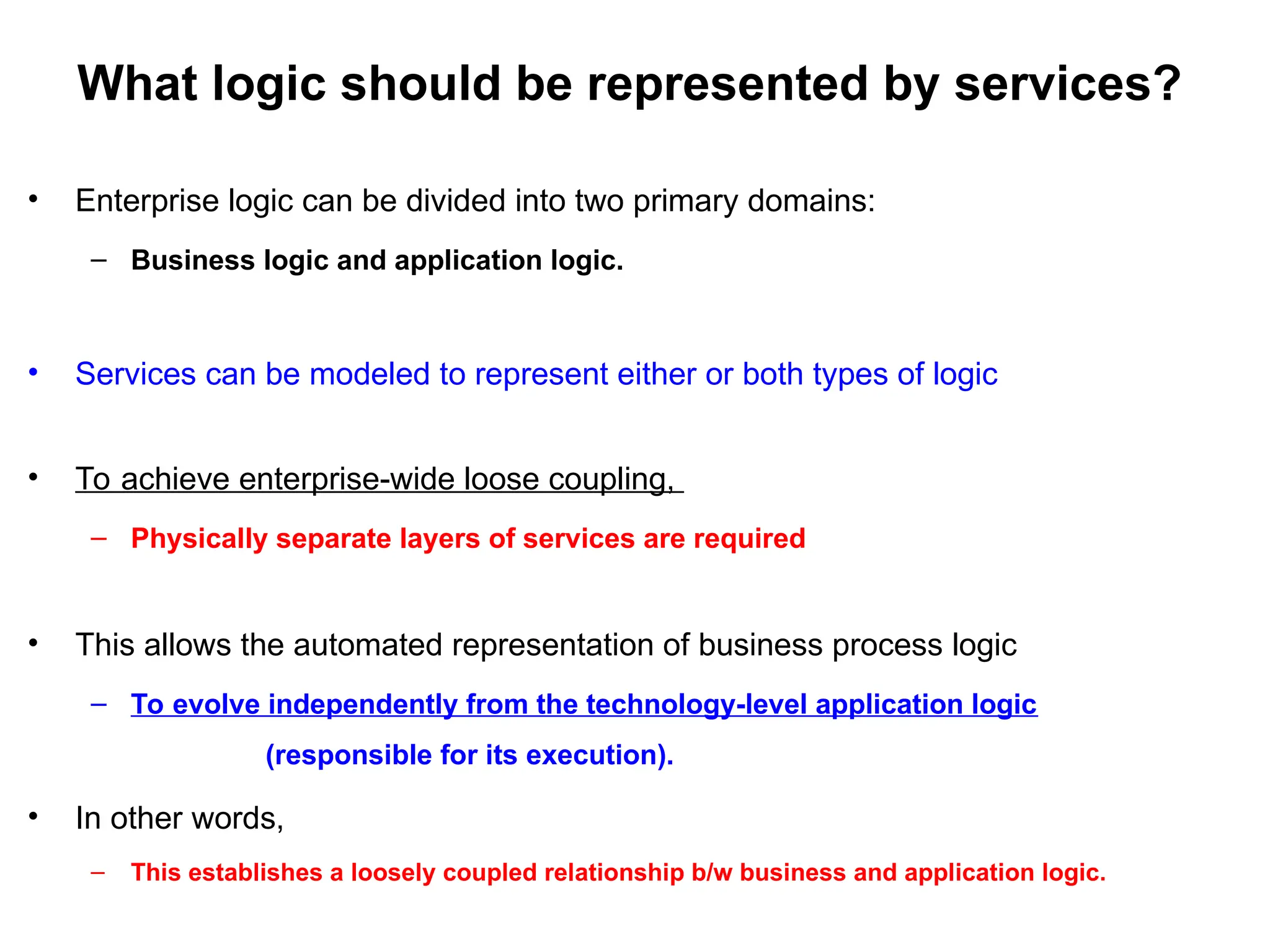 What logic should be represented by services?
• Enterprise logic can be divided into two primary domains:
– Business logic and application logic.
• Services can be modeled to represent either or both types of logic
• To achieve enterprise-wide loose coupling,
– Physically separate layers of services are required
• This allows the automated representation of business process logic
– To evolve independently from the technology-level application logic
(responsible for its execution).
• In other words,
– This establishes a loosely coupled relationship b/w business and application logic.
 