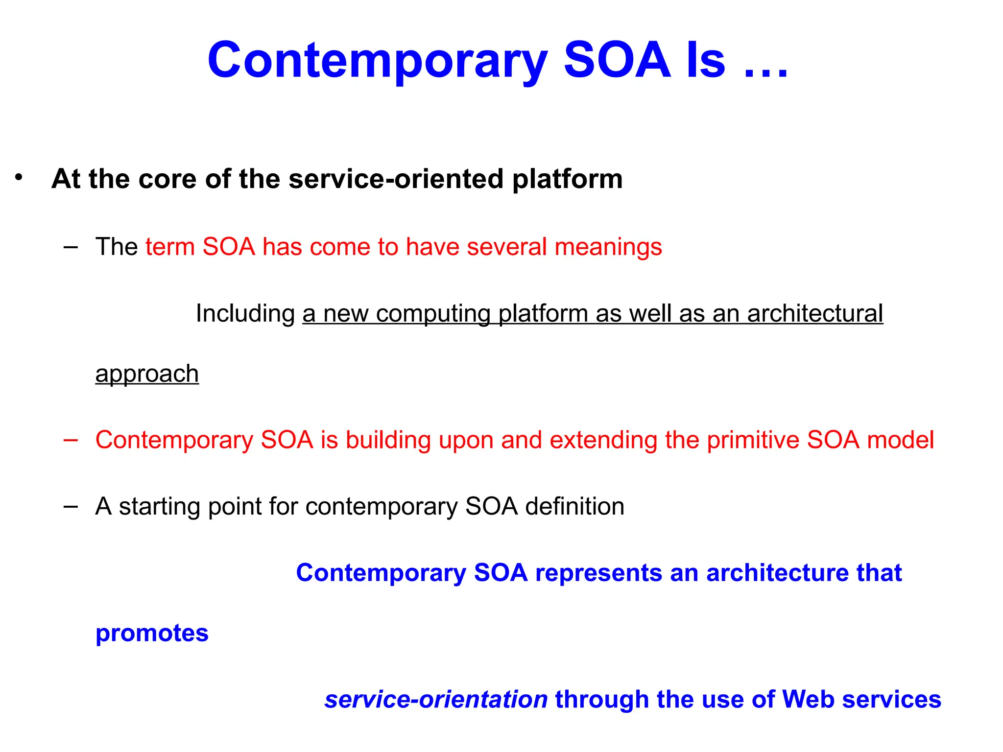 Contemporary SOA Is …
• At the core of the service-oriented platform
– The term SOA has come to have several meanings
Including a new computing platform as well as an architectural
approach
– Contemporary SOA is building upon and extending the primitive SOA model
– A starting point for contemporary SOA definition
Contemporary SOA represents an architecture that
promotes
service-orientation through the use of Web services
 