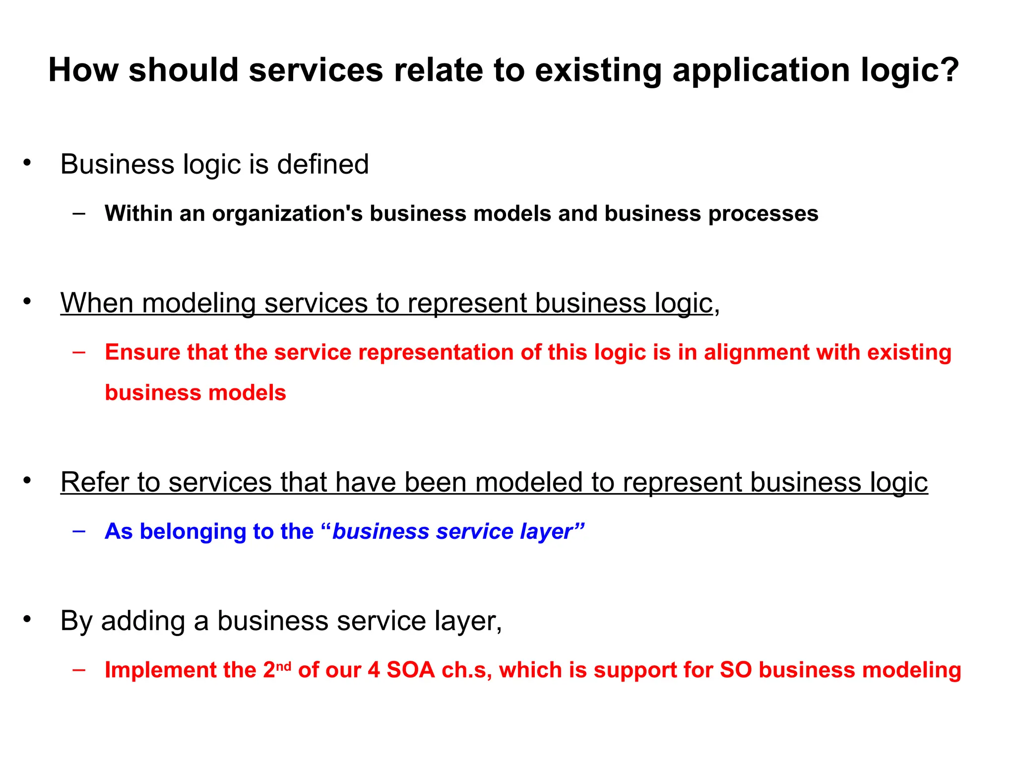How should services relate to existing application logic?
• Business logic is defined
– Within an organization's business models and business processes
• When modeling services to represent business logic,
– Ensure that the service representation of this logic is in alignment with existing
business models
• Refer to services that have been modeled to represent business logic
– As belonging to the “business service layer”
• By adding a business service layer,
– Implement the 2nd
of our 4 SOA ch.s, which is support for SO business modeling
 