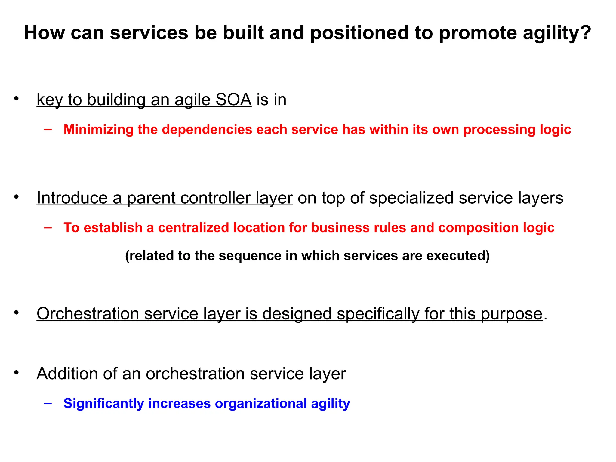 How can services be built and positioned to promote agility?
• key to building an agile SOA is in
– Minimizing the dependencies each service has within its own processing logic
• Introduce a parent controller layer on top of specialized service layers
– To establish a centralized location for business rules and composition logic
(related to the sequence in which services are executed)
• Orchestration service layer is designed specifically for this purpose.
• Addition of an orchestration service layer
– Significantly increases organizational agility
 