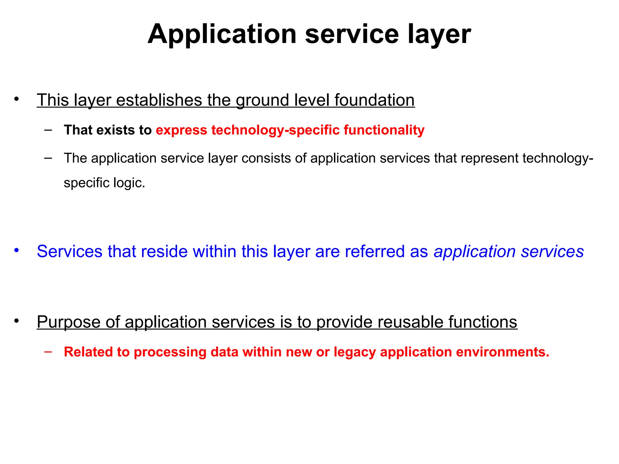 Application service layer
• This layer establishes the ground level foundation
– That exists to express technology-specific functionality
– The application service layer consists of application services that represent technology-
specific logic.
• Services that reside within this layer are referred as application services
• Purpose of application services is to provide reusable functions
– Related to processing data within new or legacy application environments.
 