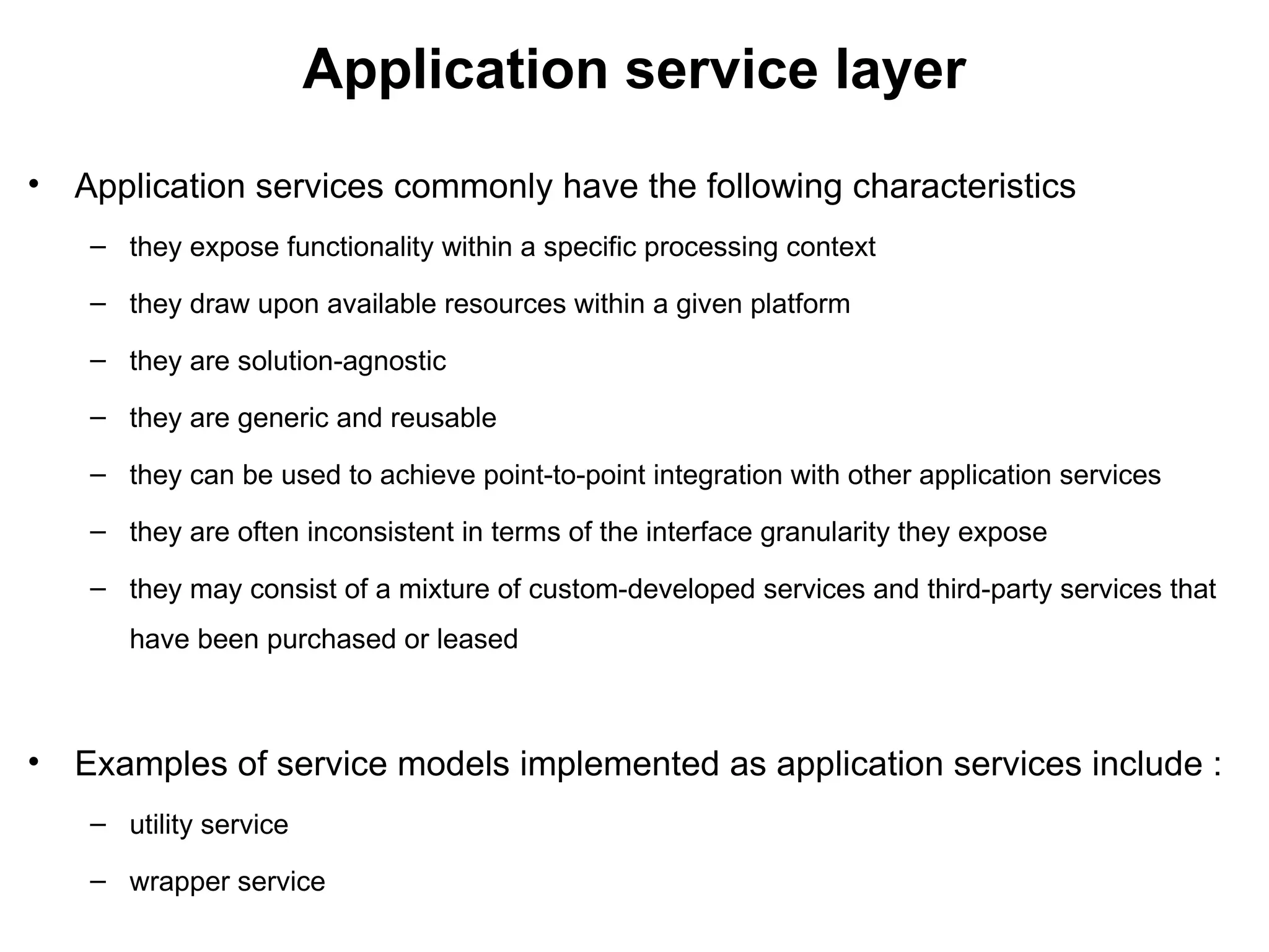 Application service layer
• Application services commonly have the following characteristics
– they expose functionality within a specific processing context
– they draw upon available resources within a given platform
– they are solution-agnostic
– they are generic and reusable
– they can be used to achieve point-to-point integration with other application services
– they are often inconsistent in terms of the interface granularity they expose
– they may consist of a mixture of custom-developed services and third-party services that
have been purchased or leased
• Examples of service models implemented as application services include :
– utility service
– wrapper service
 