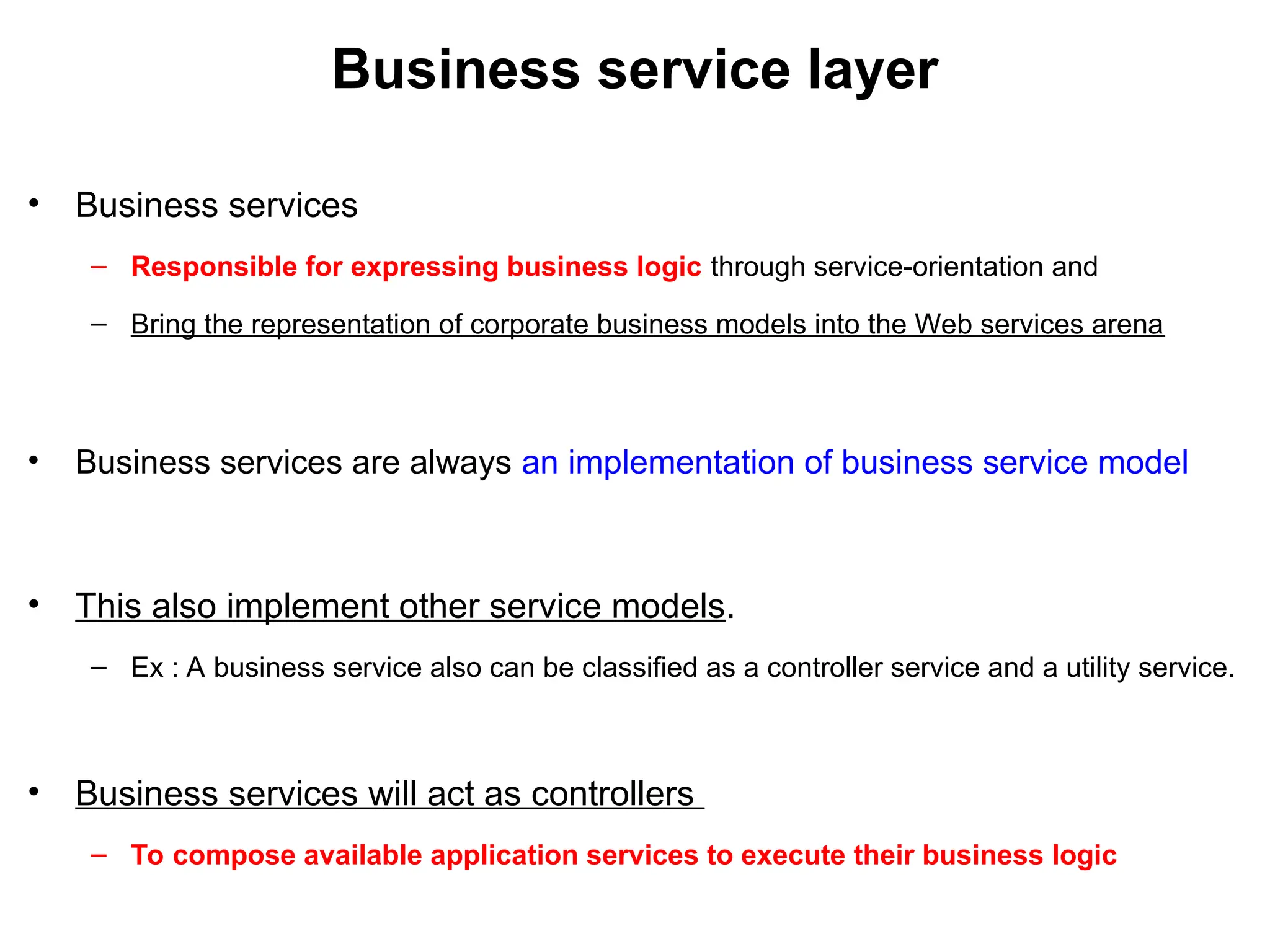 Business service layer
• Business services
– Responsible for expressing business logic through service-orientation and
– Bring the representation of corporate business models into the Web services arena
• Business services are always an implementation of business service model
• This also implement other service models.
– Ex : A business service also can be classified as a controller service and a utility service.
• Business services will act as controllers
– To compose available application services to execute their business logic
 