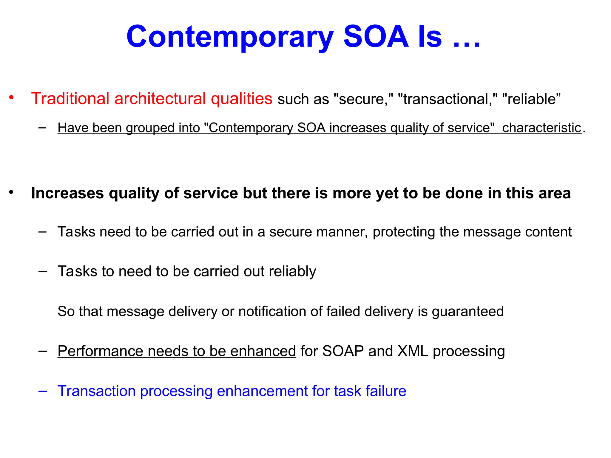 Contemporary SOA Is …
• Traditional architectural qualities such as "secure," "transactional," "reliable”
– Have been grouped into "Contemporary SOA increases quality of service" characteristic.
• Increases quality of service but there is more yet to be done in this area
– Tasks need to be carried out in a secure manner, protecting the message content
– Tasks to need to be carried out reliably
So that message delivery or notification of failed delivery is guaranteed
– Performance needs to be enhanced for SOAP and XML processing
– Transaction processing enhancement for task failure
 