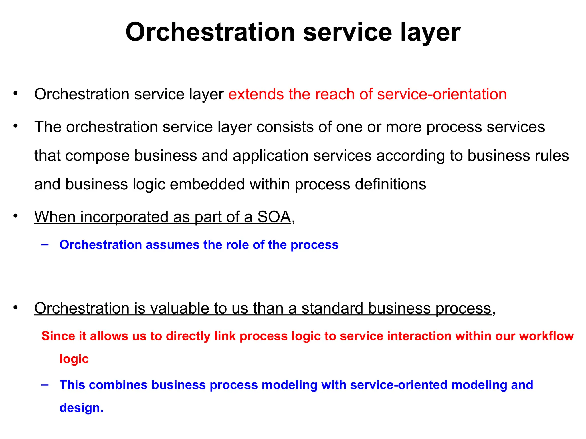 Orchestration service layer
• Orchestration service layer extends the reach of service-orientation
• The orchestration service layer consists of one or more process services
that compose business and application services according to business rules
and business logic embedded within process definitions
• When incorporated as part of a SOA,
– Orchestration assumes the role of the process
• Orchestration is valuable to us than a standard business process,
Since it allows us to directly link process logic to service interaction within our workflow
logic
– This combines business process modeling with service-oriented modeling and
design.
 