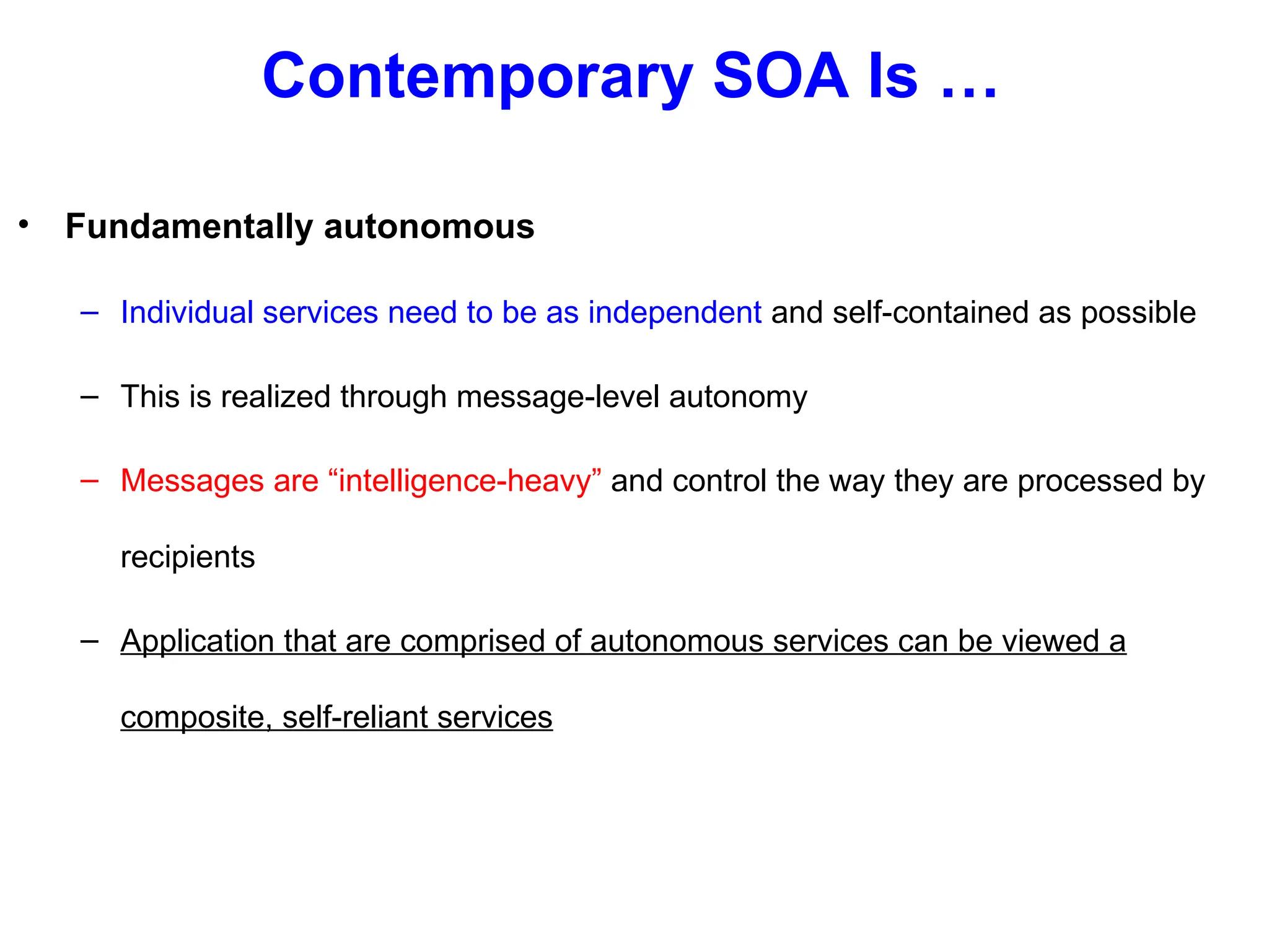 Contemporary SOA Is …
• Fundamentally autonomous
– Individual services need to be as independent and self-contained as possible
– This is realized through message-level autonomy
– Messages are “intelligence-heavy” and control the way they are processed by
recipients
– Application that are comprised of autonomous services can be viewed a
composite, self-reliant services
 