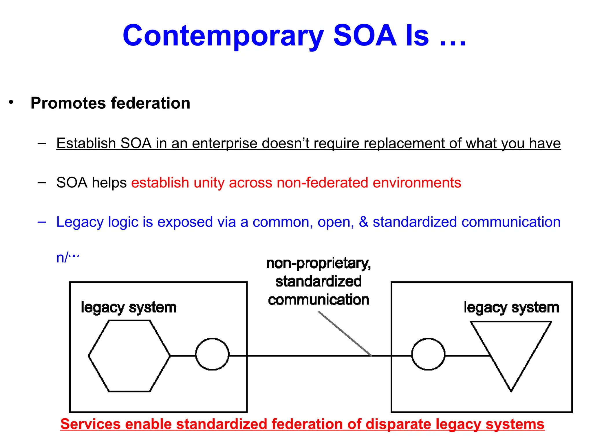 Contemporary SOA Is …
• Promotes federation
– Establish SOA in an enterprise doesn’t require replacement of what you have
– SOA helps establish unity across non-federated environments
– Legacy logic is exposed via a common, open, & standardized communication
n/w
Services enable standardized federation of disparate legacy systems
 