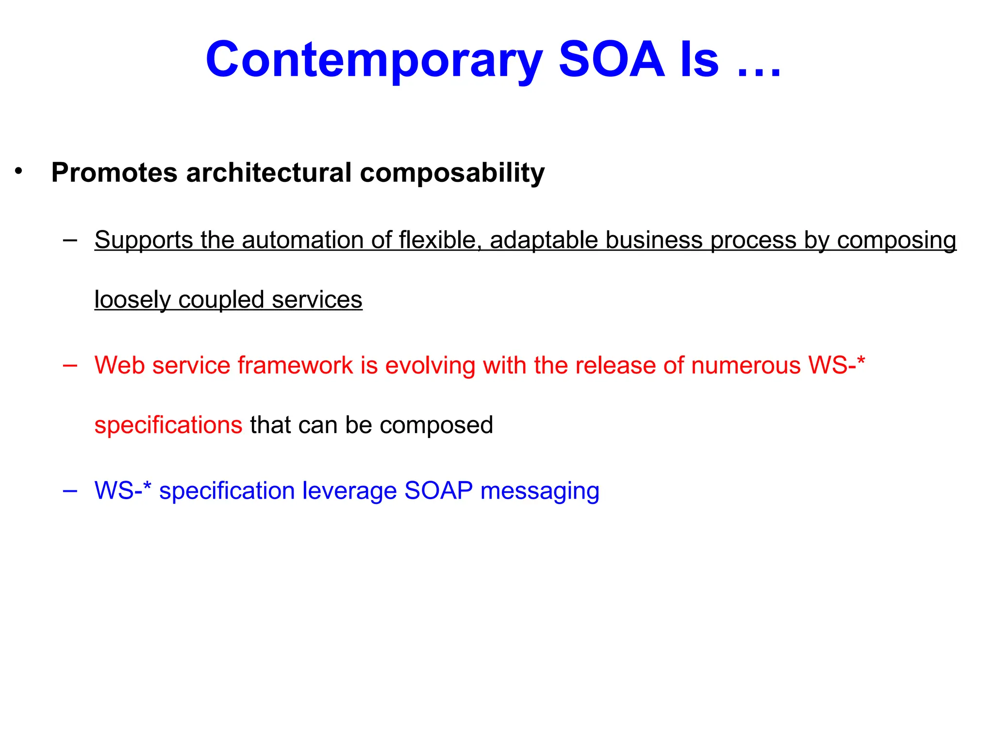 Contemporary SOA Is …
• Promotes architectural composability
– Supports the automation of flexible, adaptable business process by composing
loosely coupled services
– Web service framework is evolving with the release of numerous WS-*
specifications that can be composed
– WS-* specification leverage SOAP messaging
 