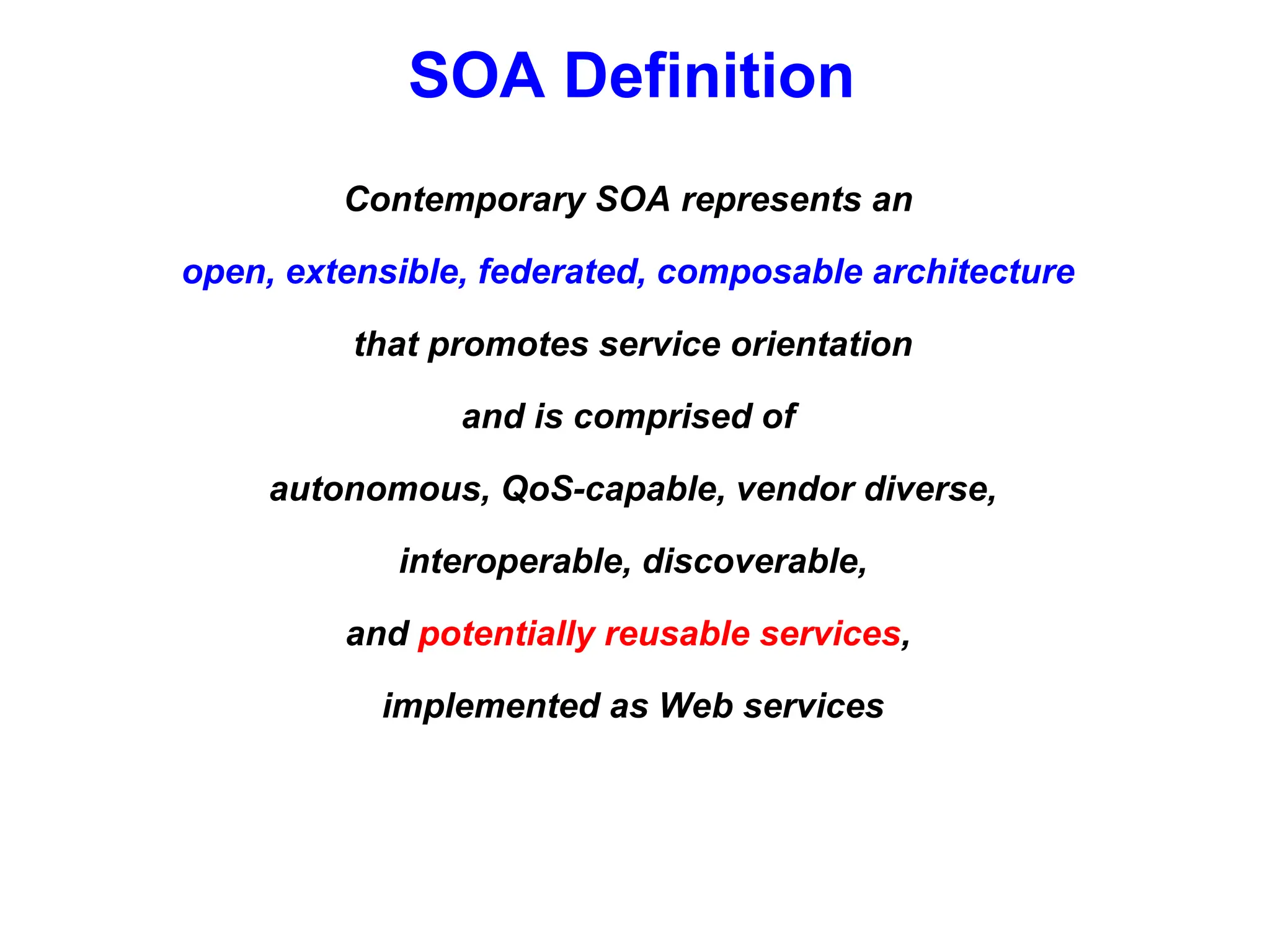 SOA Definition
Contemporary SOA represents an
open, extensible, federated, composable architecture
that promotes service orientation
and is comprised of
autonomous, QoS-capable, vendor diverse,
interoperable, discoverable,
and potentially reusable services,
implemented as Web services
 