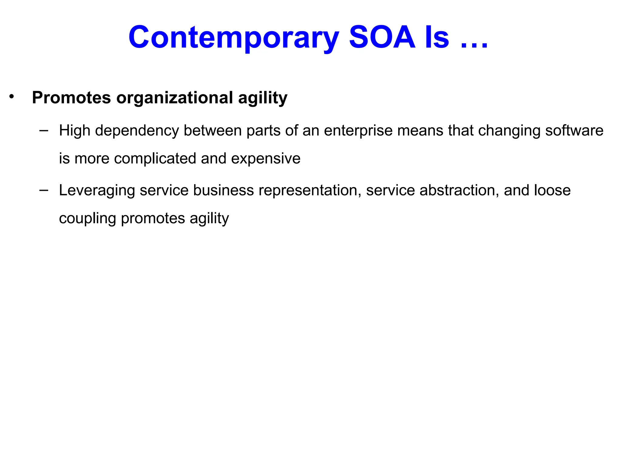 Contemporary SOA Is …
• Promotes organizational agility
– High dependency between parts of an enterprise means that changing software
is more complicated and expensive
– Leveraging service business representation, service abstraction, and loose
coupling promotes agility
 