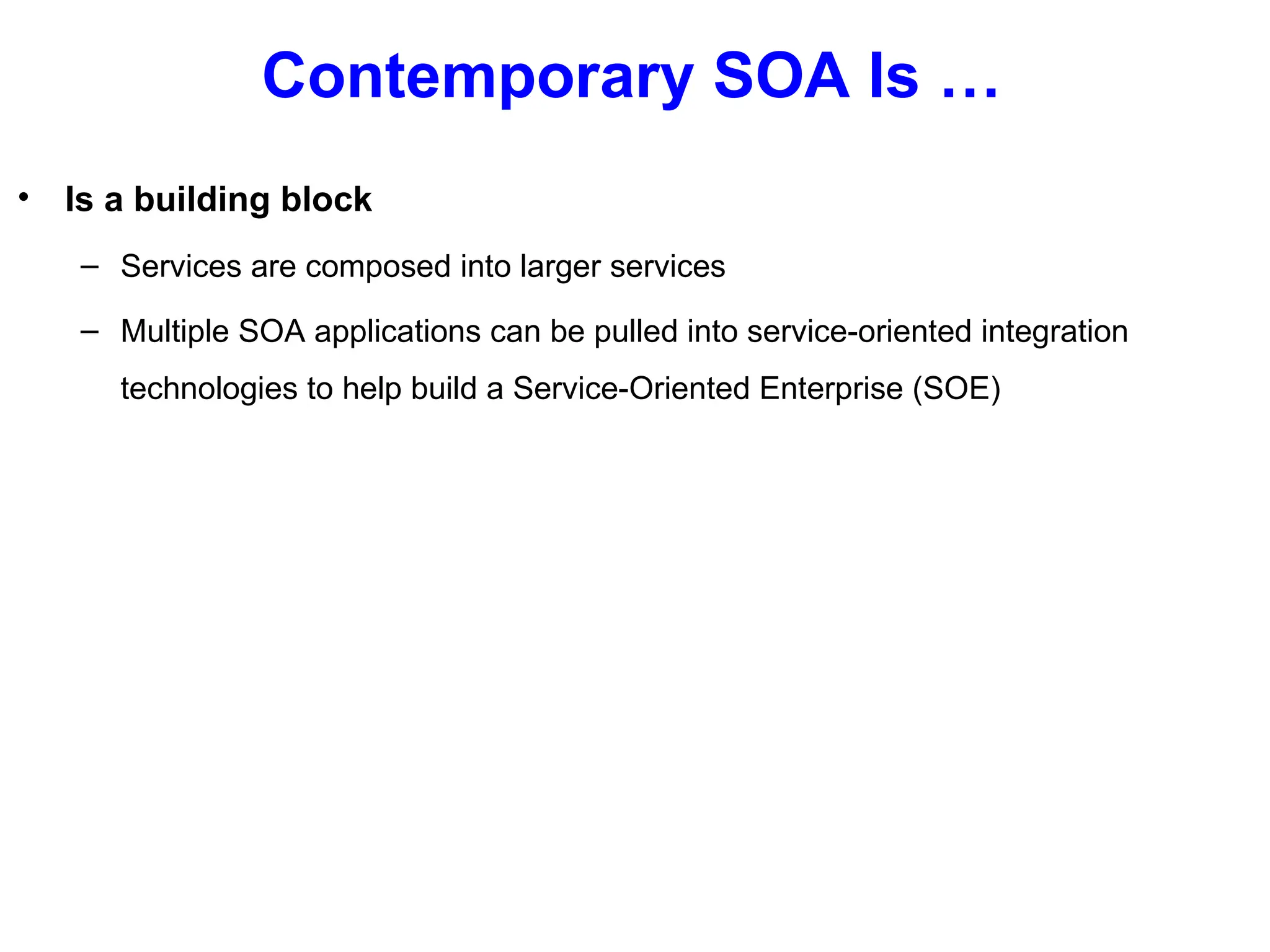 Contemporary SOA Is …
• Is a building block
– Services are composed into larger services
– Multiple SOA applications can be pulled into service-oriented integration
technologies to help build a Service-Oriented Enterprise (SOE)
 