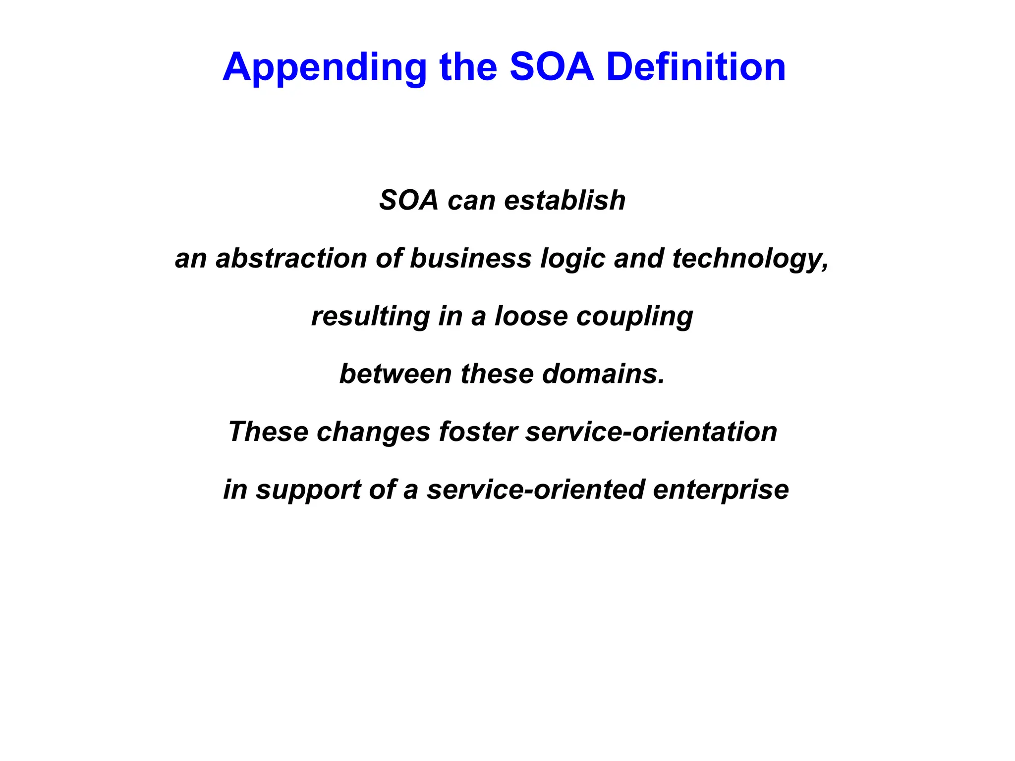 Appending the SOA Definition
SOA can establish
an abstraction of business logic and technology,
resulting in a loose coupling
between these domains.
These changes foster service-orientation
in support of a service-oriented enterprise
 