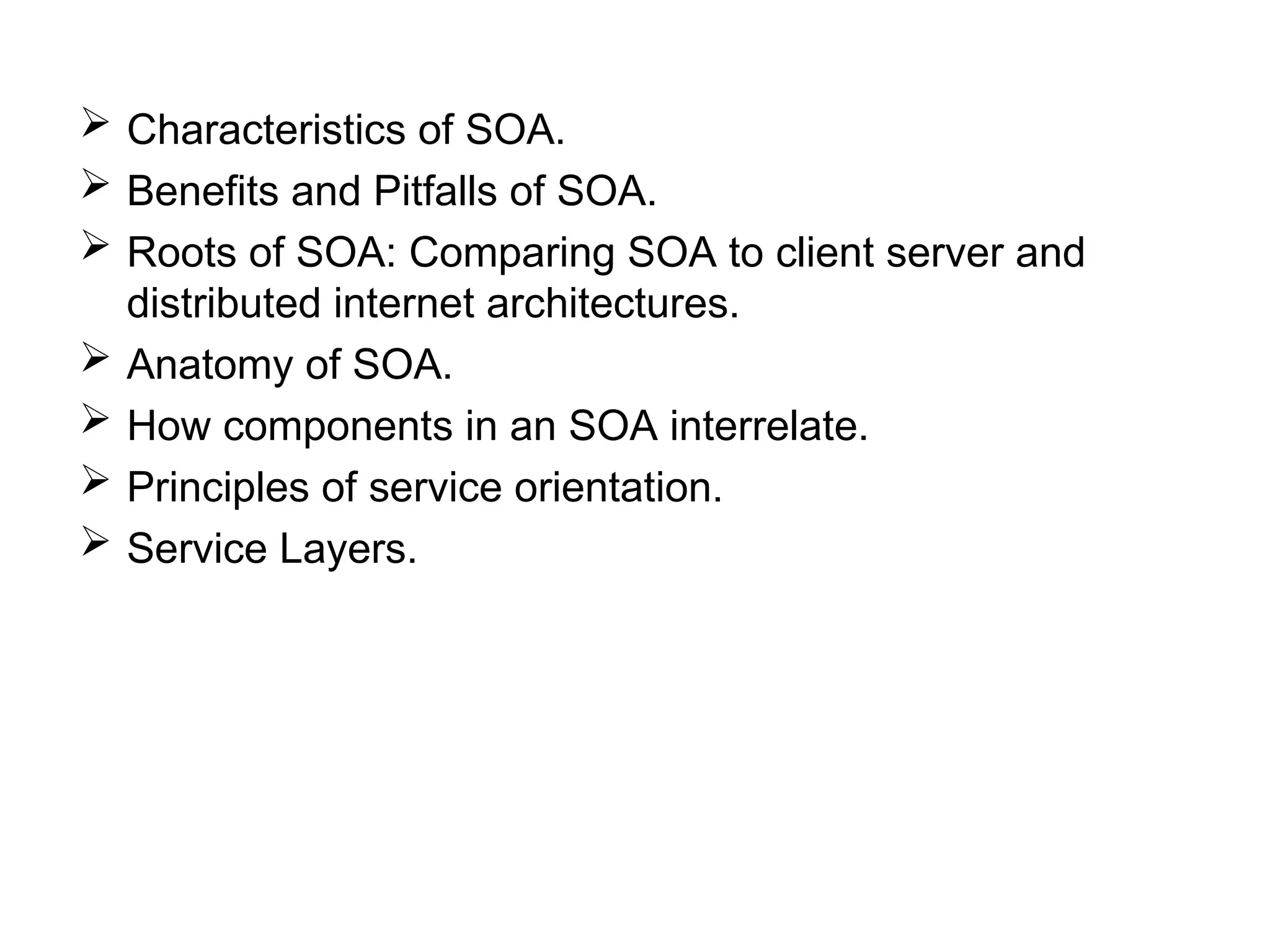  Characteristics of SOA.
 Benefits and Pitfalls of SOA.
 Roots of SOA: Comparing SOA to client server and
distributed internet architectures.
 Anatomy of SOA.
 How components in an SOA interrelate.
 Principles of service orientation.
 Service Layers.
 