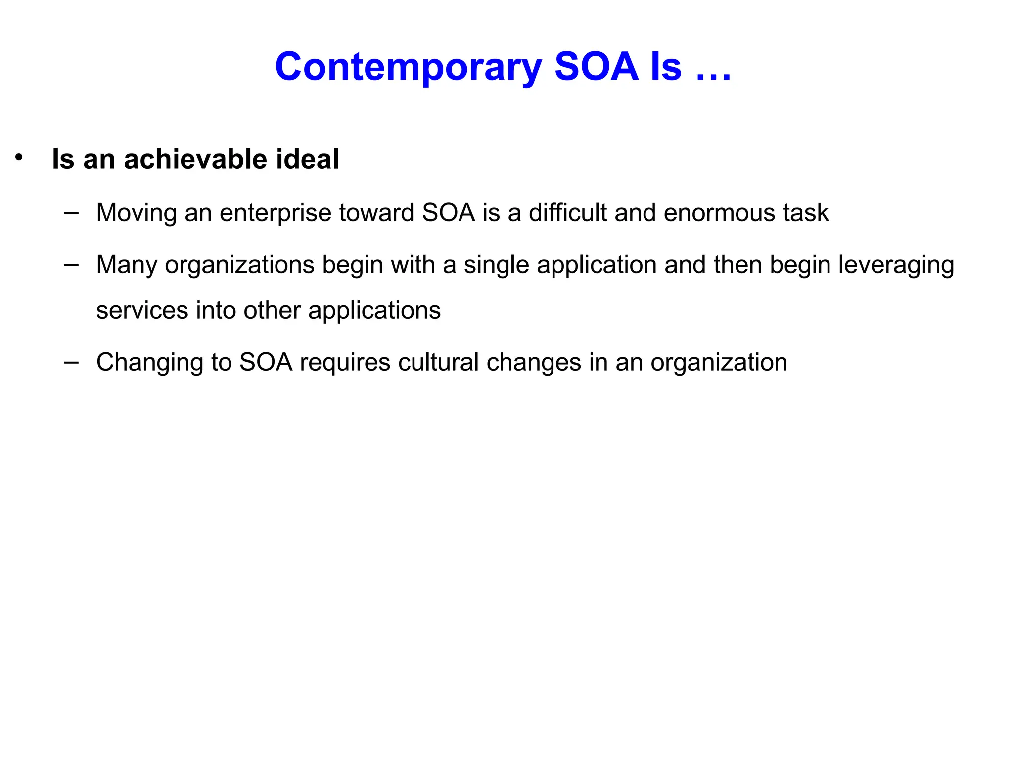 Contemporary SOA Is …
• Is an achievable ideal
– Moving an enterprise toward SOA is a difficult and enormous task
– Many organizations begin with a single application and then begin leveraging
services into other applications
– Changing to SOA requires cultural changes in an organization
 